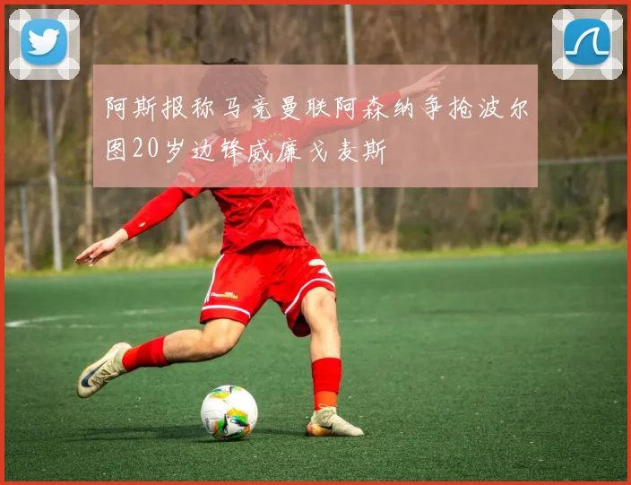 阿斯报称马竞曼联阿森纳争抢波尔图20岁边锋威廉戈麦斯