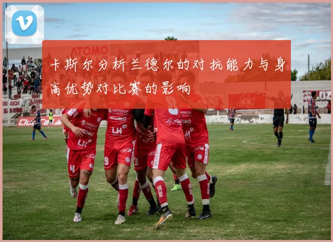 卡斯尔分析兰德尔的对抗能力与身高优势对比赛的影响