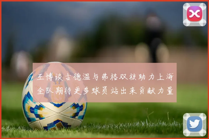 王博谈古德温与弗格双核助力上海全队期待更多球员站出来贡献力量