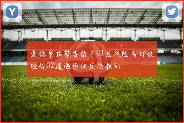 爱德华兹警告偷下G1后风险高却被轻视G2遭遇惨败反思教训