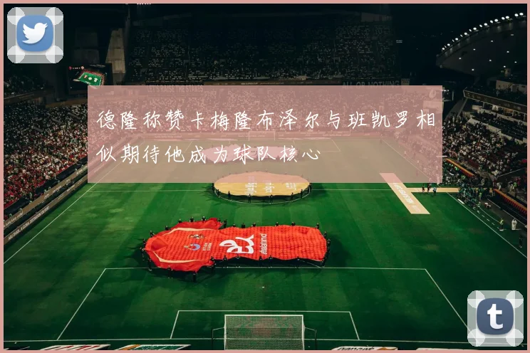 德隆称赞卡梅隆布泽尔与班凯罗相似期待他成为球队核心