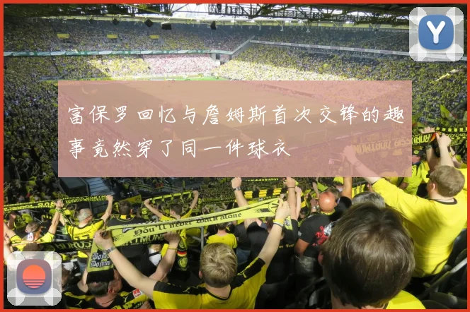 富保罗回忆与詹姆斯首次交锋的趣事竟然穿了同一件球衣
