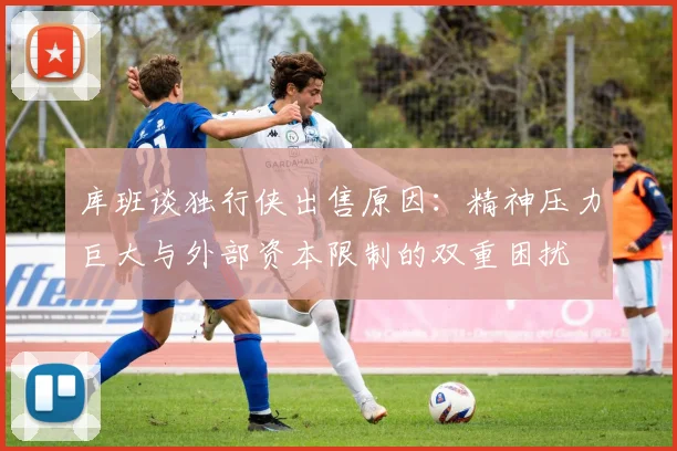 库班谈独行侠出售原因：精神压力巨大与外部资本限制的双重困扰