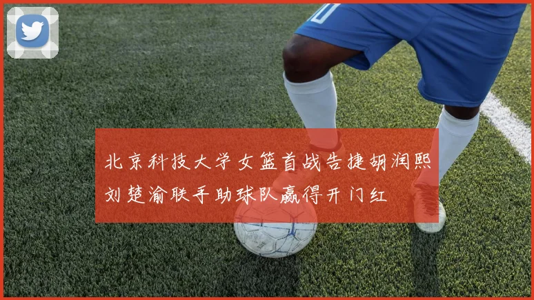 北京科技大学女篮首战告捷胡润熙刘楚渝联手助球队赢得开门红