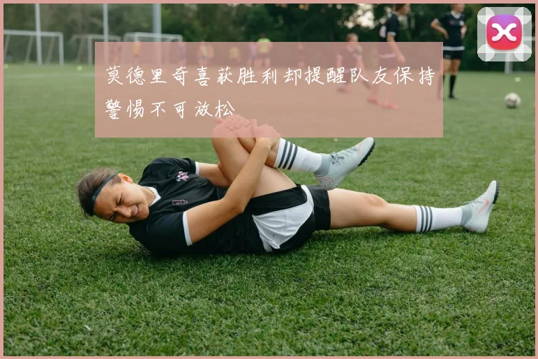 莫德里奇喜获胜利却提醒队友保持警惕不可放松